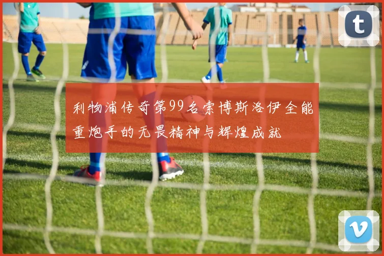 利物浦传奇第99名索博斯洛伊全能重炮手的无畏精神与辉煌成就