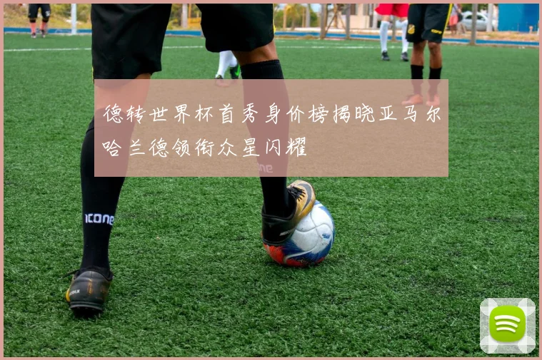 德转世界杯首秀身价榜揭晓亚马尔哈兰德领衔众星闪耀