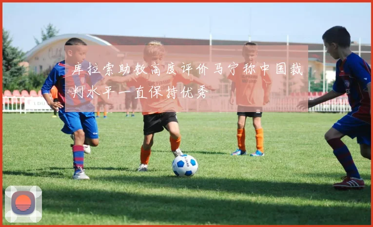 库拉索助教高度评价马宁称中国裁判水平一直保持优秀
