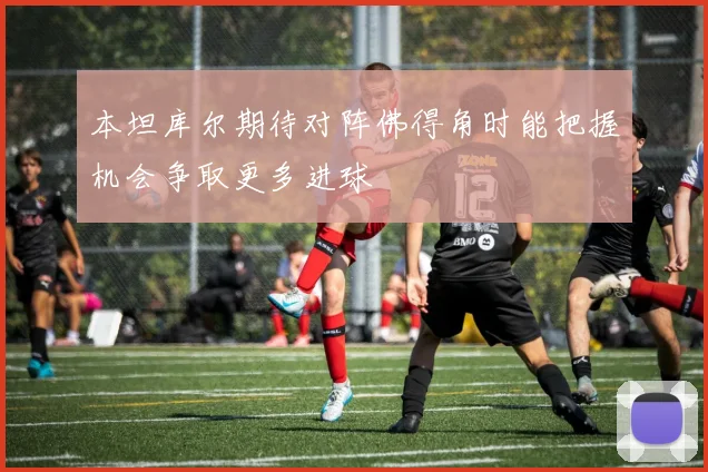 本坦库尔期待对阵佛得角时能把握机会争取更多进球