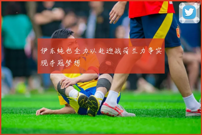 伊东纯也全力以赴迎战荷兰力争实现夺冠梦想