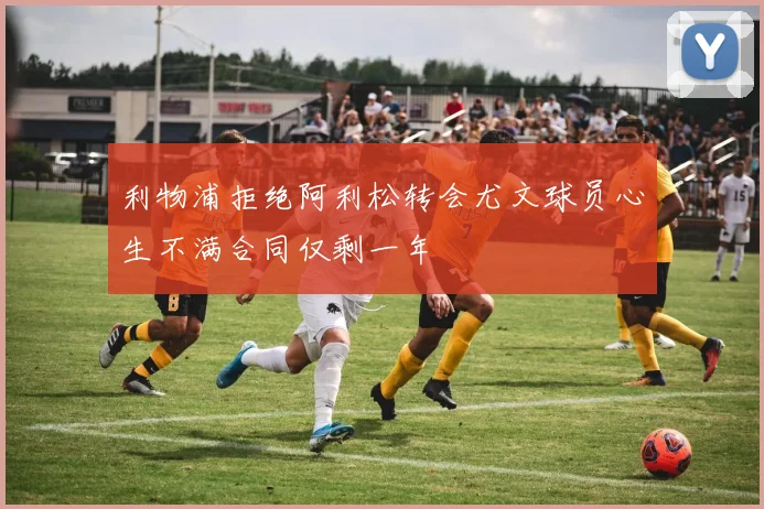 利物浦拒绝阿利松转会尤文球员心生不满合同仅剩一年