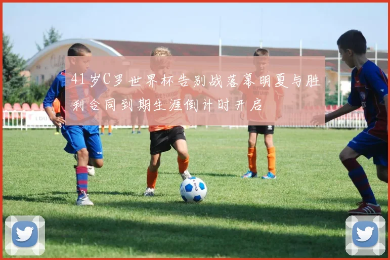 41岁C罗世界杯告别战落幕明夏与胜利合同到期生涯倒计时开启