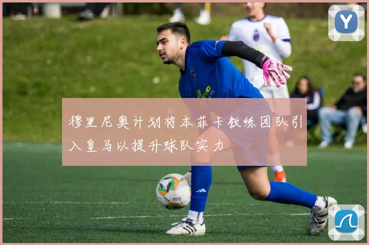 穆里尼奥计划将本菲卡教练团队引入皇马以提升球队实力