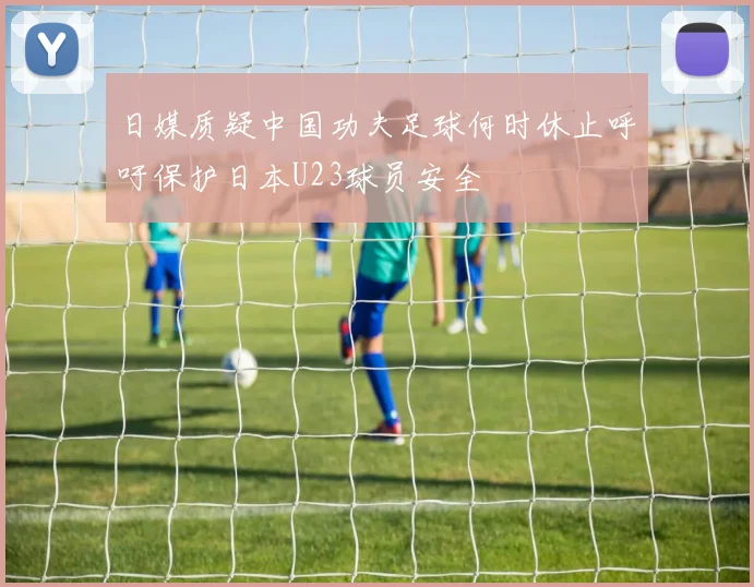 日媒质疑中国功夫足球何时休止呼吁保护日本U23球员安全