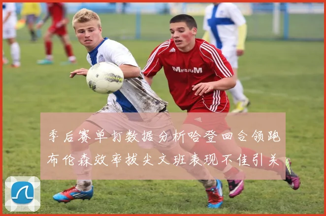 季后赛单打数据分析哈登回合领跑布伦森效率拔尖文班表现不佳引关注
