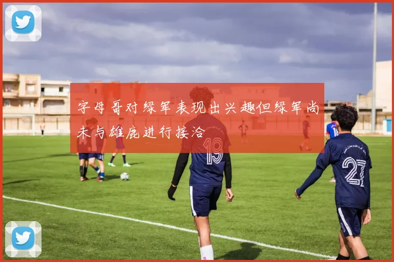 字母哥对绿军表现出兴趣但绿军尚未与雄鹿进行接洽