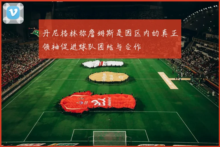 丹尼格林称詹姆斯是园区内的真正领袖促进球队团结与合作