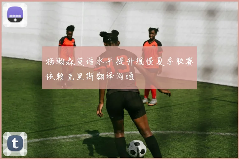 杨瀚森英语水平提升缓慢夏季联赛依赖克里斯翻译沟通