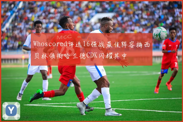 Whoscored评选16强战最佳阵容梅西贝林领衔哈兰德CDK闪耀其中