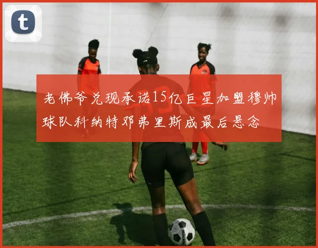 老佛爷兑现承诺15亿巨星加盟穆帅球队科纳特邓弗里斯成最后悬念