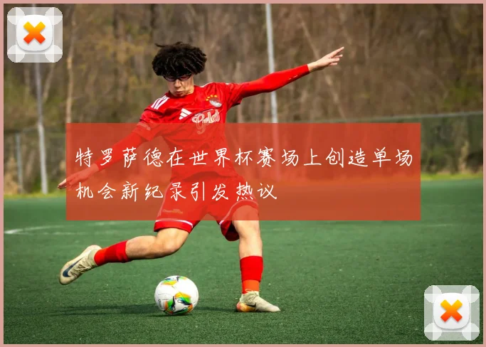 特罗萨德在世界杯赛场上创造单场机会新纪录引发热议
