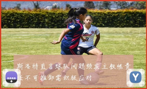 斯洛特直言球队问题频发主教练责任不可推卸需积极应对