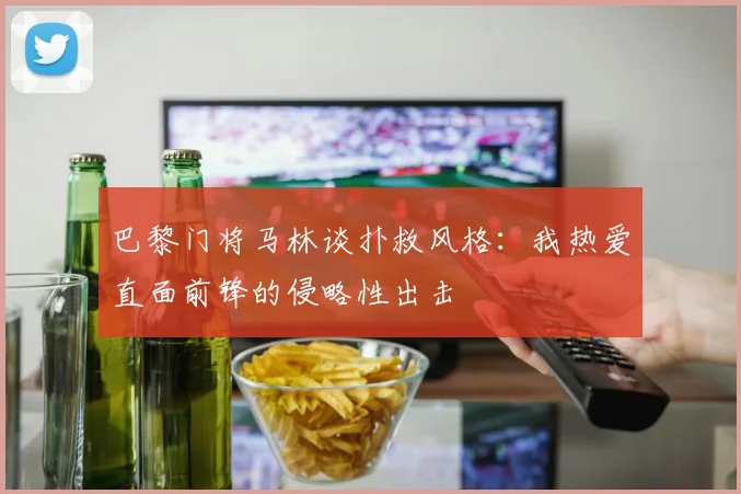 巴黎门将马林谈扑救风格：我热爱直面前锋的侵略性出击