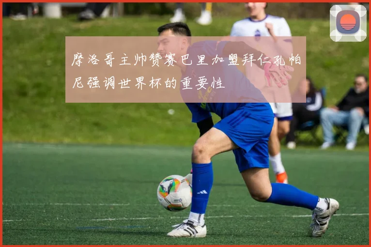 摩洛哥主帅赞赛巴里加盟拜仁孔帕尼强调世界杯的重要性