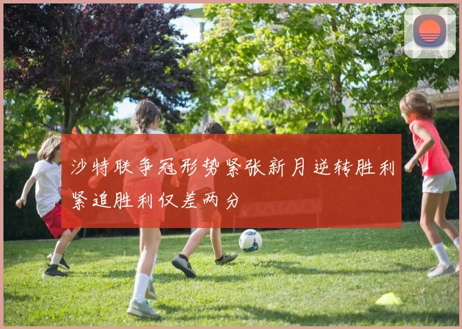 沙特联争冠形势紧张新月逆转胜利紧追胜利仅差两分
