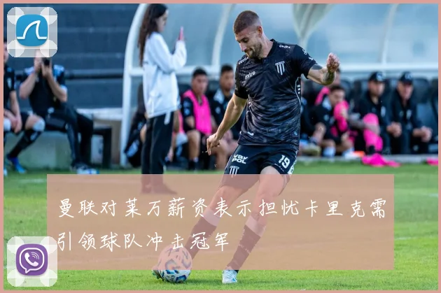 曼联对莱万薪资表示担忧卡里克需引领球队冲击冠军