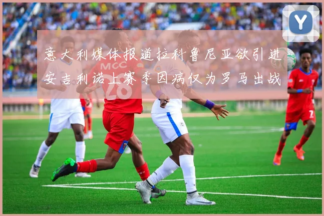 意大利媒体报道拉科鲁尼亚欲引进安吉利诺上赛季因病仅为罗马出战9场
