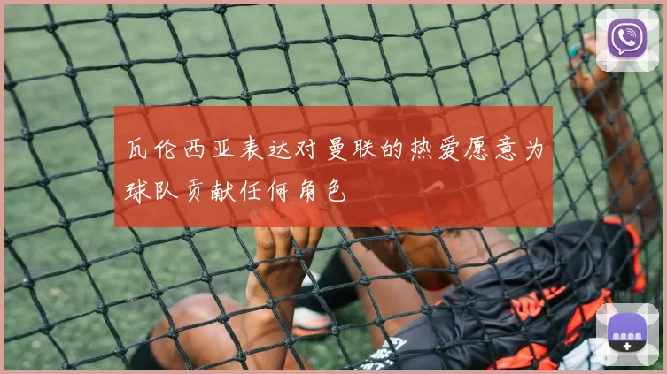 瓦伦西亚表达对曼联的热爱愿意为球队贡献任何角色