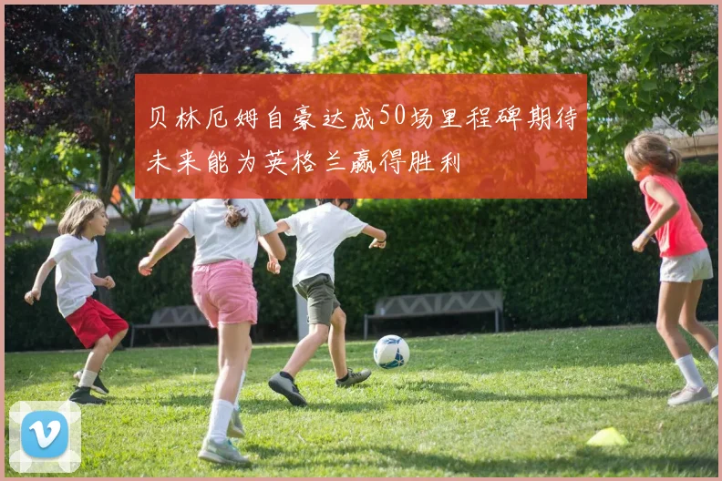 贝林厄姆自豪达成50场里程碑期待未来能为英格兰赢得胜利