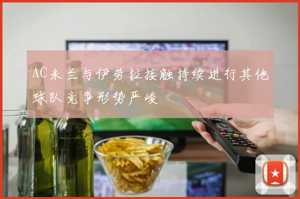 AC米兰与伊劳拉接触持续进行其他球队竞争形势严峻
