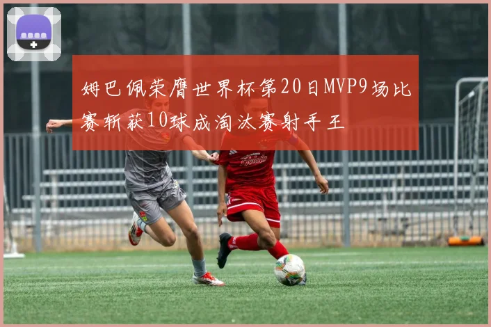 姆巴佩荣膺世界杯第20日MVP9场比赛斩获10球成淘汰赛射手王