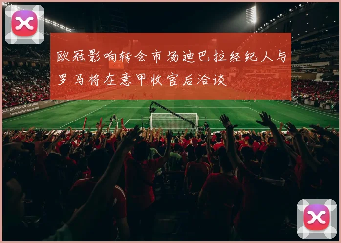 欧冠影响转会市场迪巴拉经纪人与罗马将在意甲收官后洽谈