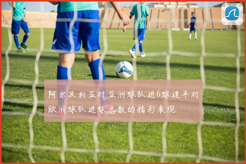 阿尔及利亚对亚洲球队进6球追平对欧洲球队进球总数的精彩表现