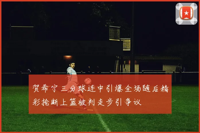 贺希宁三分球连中引爆全场随后精彩抢断上篮被判走步引争议