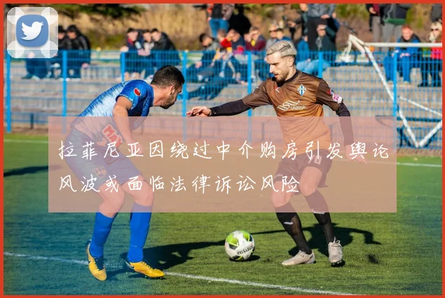 拉菲尼亚因绕过中介购房引发舆论风波或面临法律诉讼风险