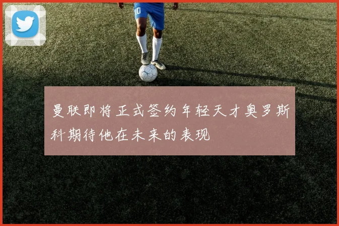 曼联即将正式签约年轻天才奥罗斯科期待他在未来的表现
