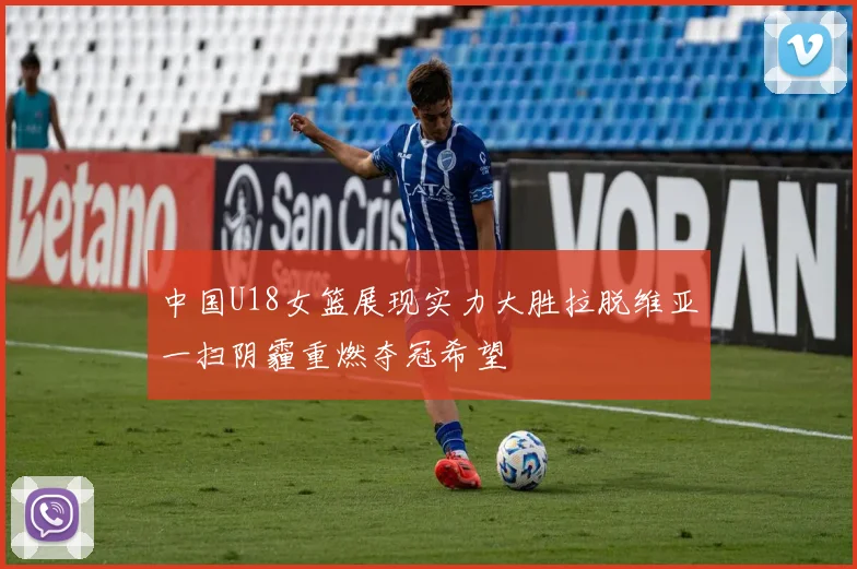 中国U18女篮展现实力大胜拉脱维亚一扫阴霾重燃夺冠希望